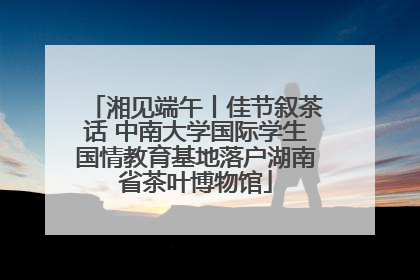 湘见端午丨佳节叙茶话 中南大学国际学生国情教育基地落户湖南省茶叶博物馆