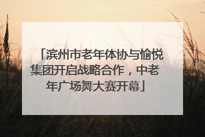 滨州市老年体协与愉悦集团开启战略合作，中老年广场舞大赛开幕