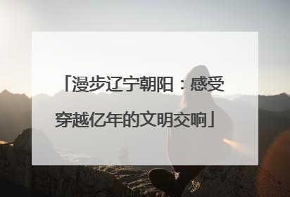 漫步辽宁朝阳：感受穿越亿年的文明交响