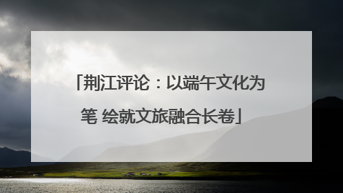 荆江评论：以端午文化为笔 绘就文旅融合长卷