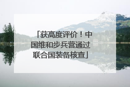 获高度评价！中国维和步兵营通过联合国装备核查
