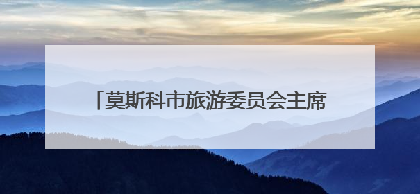 莫斯科市旅游委员会主席：感谢每一位中国游客
