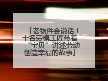 老物件会说话！十名劳模工匠带着“宝贝”讲述劳动创造幸福的故事