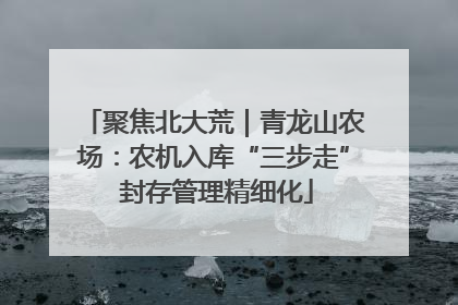 聚焦北大荒｜青龙山农场：农机入库“三步走” 封存管理精细化