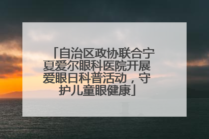 自治区政协联合宁夏爱尔眼科医院开展爱眼日科普活动，守护儿童眼健康