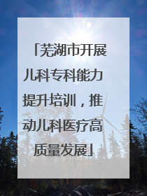 芜湖市开展儿科专科能力提升培训，推动儿科医疗高质量发展