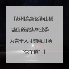 苏州高新区狮山横塘街道聚焦毕业季 为青年人才铺就职场“快车道”