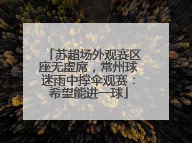 苏超场外观赛区座无虚席，常州球迷雨中撑伞观赛：希望能进一球
