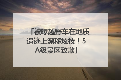 被曝越野车在地质遗迹上漂移炫技！5A级景区致歉