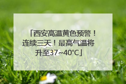 西安高温黄色预警！连续三天！最高气温将升至37~40℃