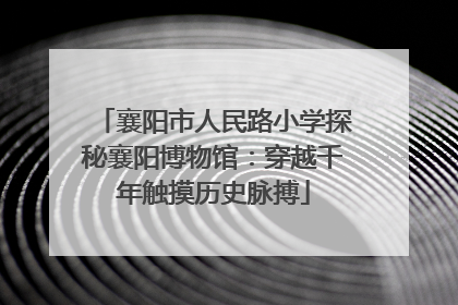 襄阳市人民路小学探秘襄阳博物馆：穿越千年触摸历史脉搏