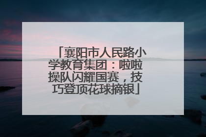 襄阳市人民路小学教育集团：啦啦操队闪耀国赛，技巧登顶花球摘银