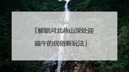 解锁河北燕山深处迎端午的民俗新玩法
