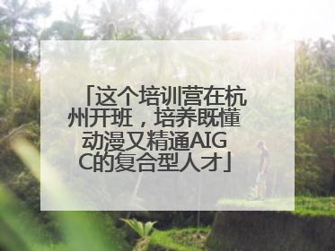 这个培训营在杭州开班，培养既懂动漫又精通AIGC的复合型人才