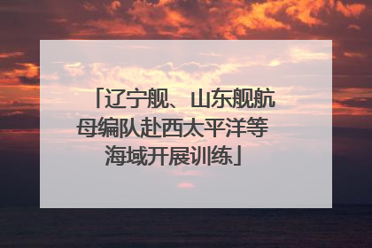 辽宁舰、山东舰航母编队赴西太平洋等海域开展训练