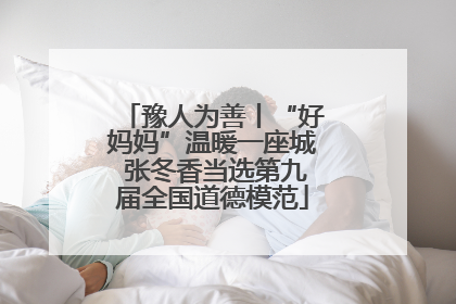 豫人为善丨“好妈妈”温暖一座城 张冬香当选第九届全国道德模范