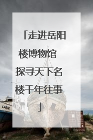 走进岳阳楼博物馆 探寻天下名楼千年往事