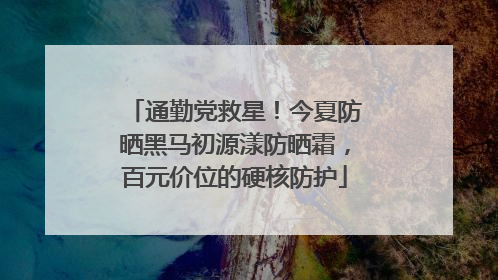 通勤党救星！今夏防晒黑马初源漾防晒霜，百元价位的硬核防护