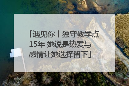 遇见你丨独守教学点15年 她说是热爱与感情让她选择留下