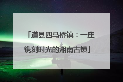 道县四马桥镇：一座镌刻时光的湘南古镇