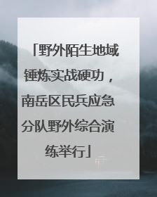 野外陌生地域锤炼实战硬功，南岳区民兵应急分队野外综合演练举行