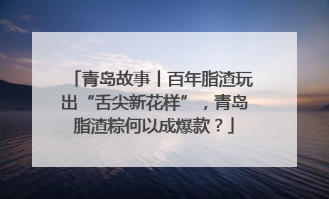 青岛故事丨百年脂渣玩出“舌尖新花样”，青岛脂渣粽何以成爆款？