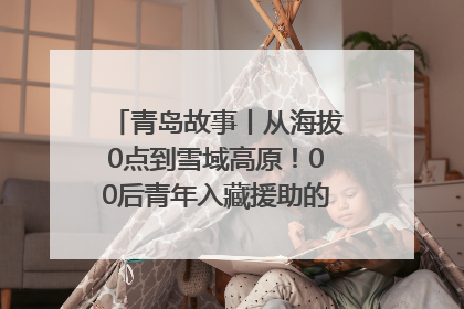 青岛故事丨从海拔0点到雪域高原！00后青年入藏援助的400多个日夜