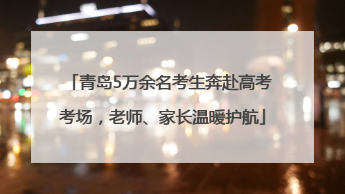 青岛5万余名考生奔赴高考考场，老师、家长温暖护航