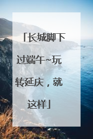 长城脚下过端午~玩转延庆，就这样