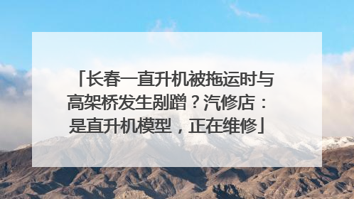 长春一直升机被拖运时与高架桥发生剐蹭？汽修店：是直升机模型，正在维修