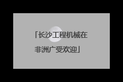 长沙工程机械在非洲广受欢迎