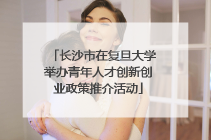长沙市在复旦大学举办青年人才创新创业政策推介活动