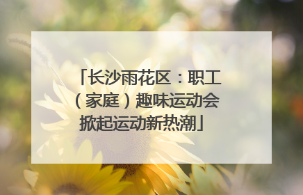长沙雨花区：职工（家庭）趣味运动会掀起运动新热潮