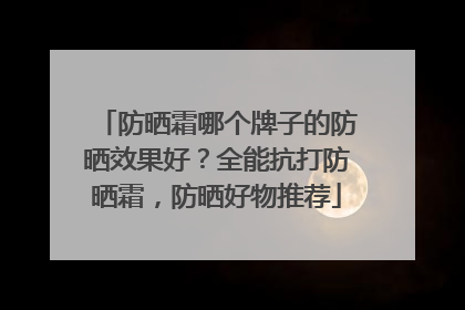 防晒霜哪个牌子的防晒效果好？全能抗打防晒霜，防晒好物推荐