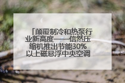 颠覆制冷和热泵行业新高度——信然压缩机推出节能30%以上磁悬浮中央空调和磁悬浮热泵