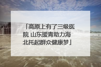 高原上有了三级医院 山东援青助力海北托起群众健康梦