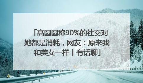 高圆圆称90%的社交对她都是消耗，网友：原来我和美女一样丨有话聊