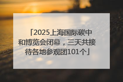 2025上海国际碳中和博览会闭幕，三天共接待各地参观团101个