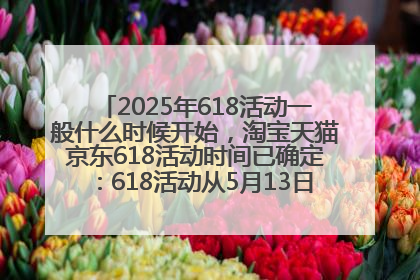 2025年618活动一般什么时候开始，淘宝天猫京东618活动时间已确定：618活动从5月13日开始到6月20日结束