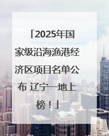 2025年国家级沿海渔港经济区项目名单公布 辽宁一地上榜！