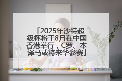 2025年沙特超级杯将于8月在中国香港举行，C罗、本泽马或将来华参赛