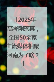2025年高考刚落幕，全国50余家主流媒体相聚河南为了啥？