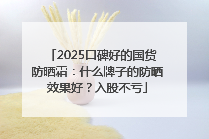 2025口碑好的国货防晒霜：什么牌子的防晒效果好？入股不亏