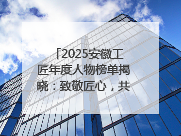 2025安徽工匠年度人物榜单揭晓：致敬匠心，共谱创新华章