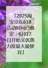 2025淘宝京东618活动时间已确定：6月17日开始买优惠力度最大最便宜
