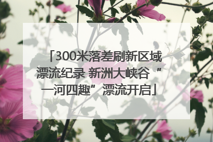 300米落差刷新区域漂流纪录 新洲大峡谷“一河四趣”漂流开启
