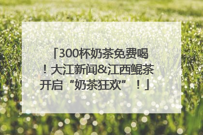 300杯奶茶免费喝！大江新闻&江西鲲茶开启“奶茶狂欢”！