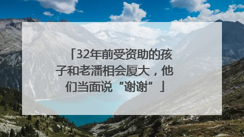 32年前受资助的孩子和老潘相会厦大，他们当面说“谢谢”