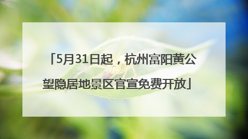 5月31日起，杭州富阳黄公望隐居地景区官宣免费开放